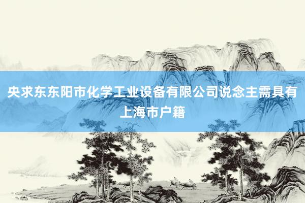 央求东东阳市化学工业设备有限公司说念主需具有上海市户籍