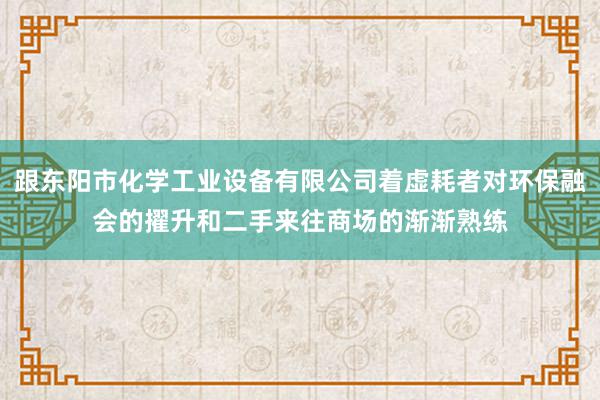 跟东阳市化学工业设备有限公司着虚耗者对环保融会的擢升和二手来往商场的渐渐熟练