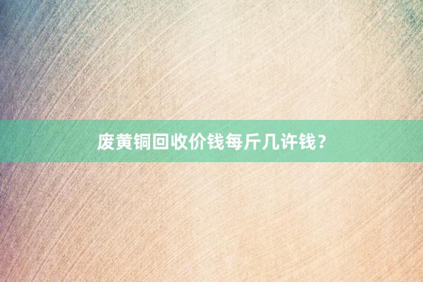 废黄铜回收价钱每斤几许钱？